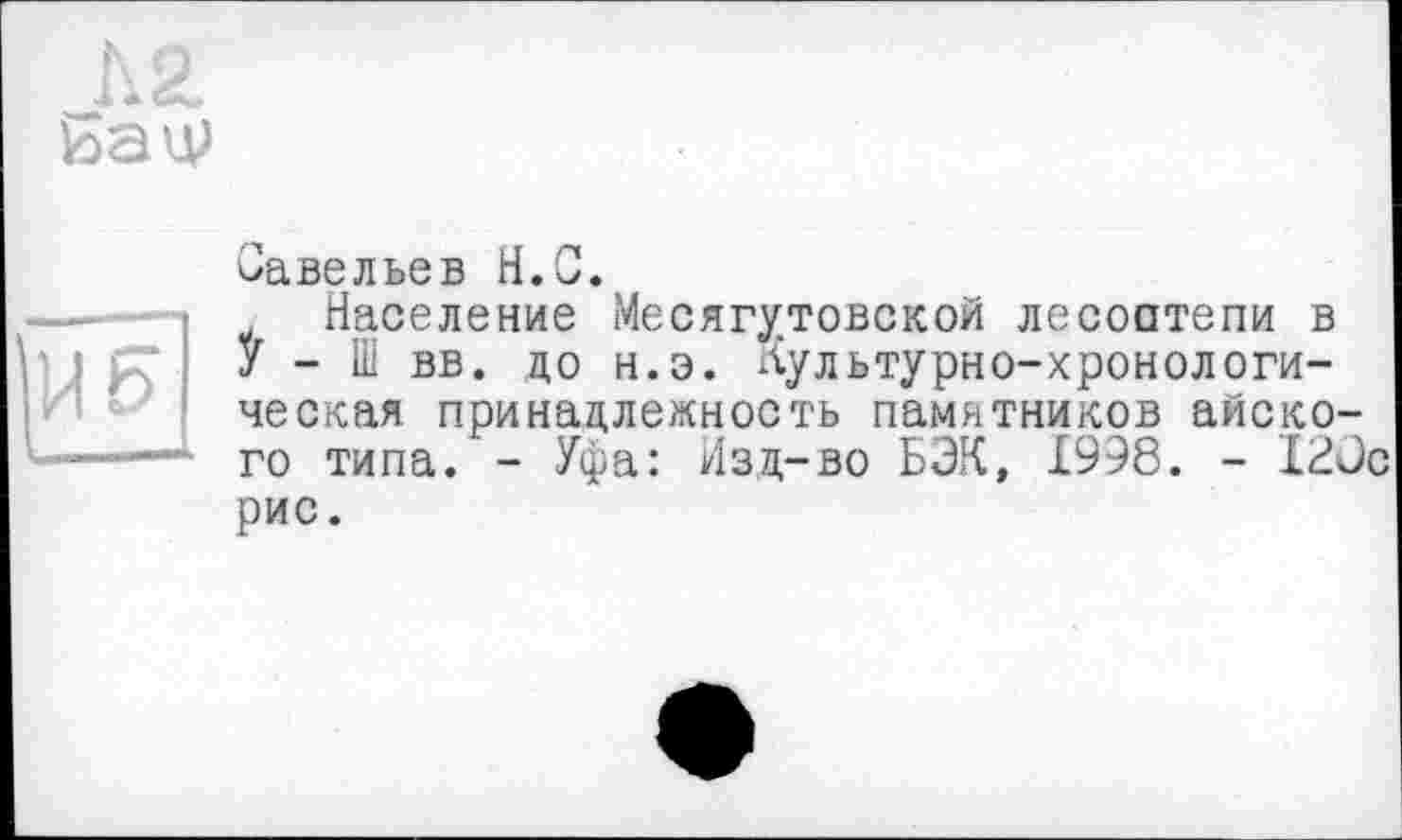 ﻿
Савельев H.С.
Население Месягутовской лесостепи в У - Ш вв. до н.э. Нультурно-хронологи-ческая принадлежность памятников айско-го типа. - Уфа: Изд-во БЭК, 1998. - I2ÛC рис.